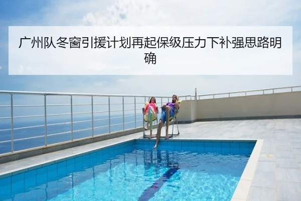广州队冬窗引援计划再起保级压力下补强思路明确