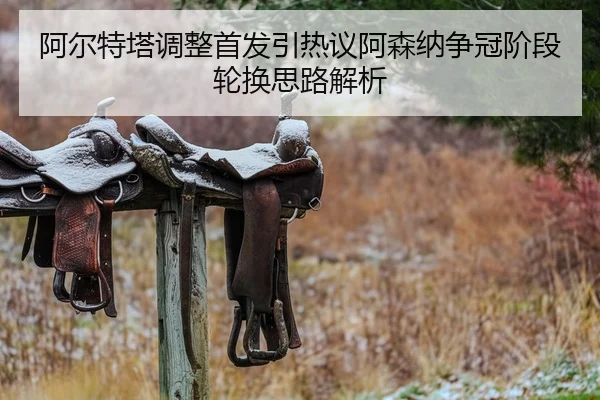 阿尔特塔调整首发引热议阿森纳争冠阶段轮换思路解析