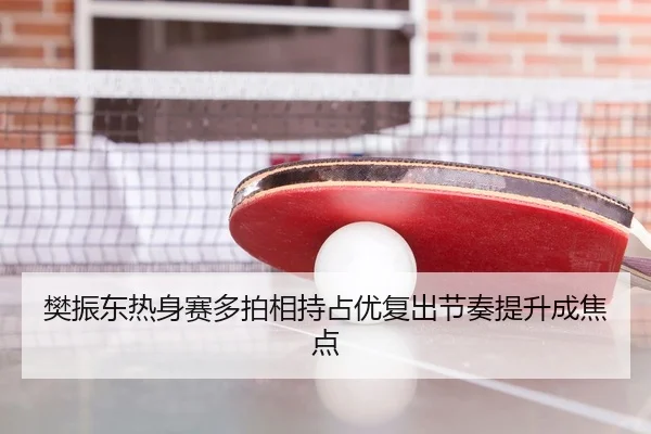 樊振东热身赛多拍相持占优复出节奏提升成焦点