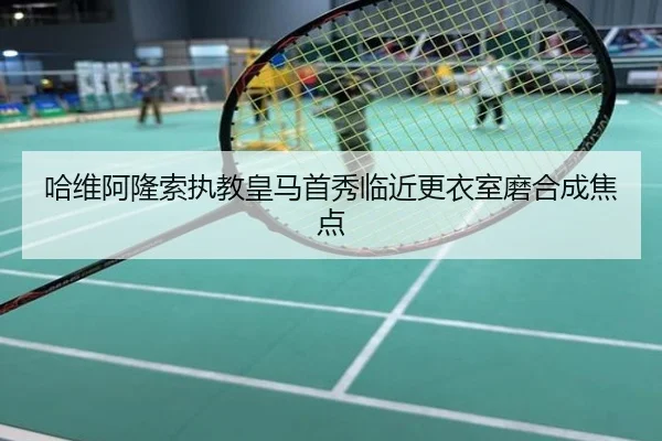 哈维阿隆索执教皇马首秀临近更衣室磨合成焦点