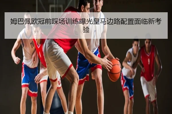 姆巴佩欧冠前踩场训练曝光皇马边路配置面临新考验