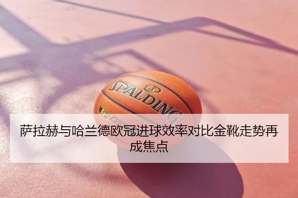 萨拉赫与哈兰德欧冠进球效率对比金靴走势再成焦点